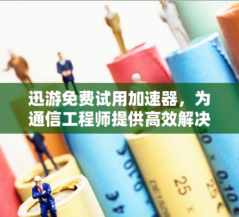 迅游免费试用加速器，为通信工程师提供高效解决方案