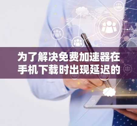 为了解决免费加速器在手机下载时出现延迟的问题，您可以按照以下步骤进行优化和调整