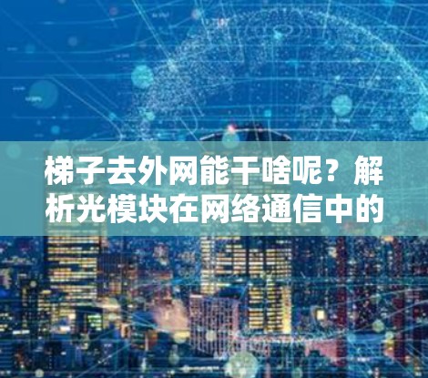 梯子去外网能干啥呢？解析光模块在网络通信中的关键作用
