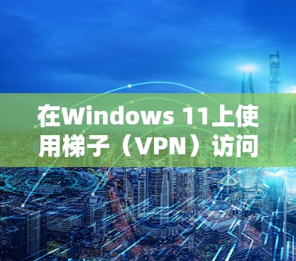 在Windows 11上使用梯子（VPN）访问外网，可以按照以下步骤操作