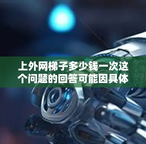 上外网梯子多少钱一次这个问题的回答可能因具体情况而异，以下是一些可能的因素和价格范围
