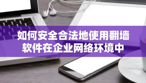 如何安全合法地使用翻墙软件在企业网络环境中 如何安全合法地使用翻墙软件在企业网络环境中