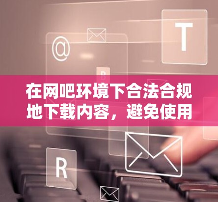 在网吧环境下合法合规地下载内容,避免使用翻墙软件带来的风险和麻烦。以下是分步说明 在网吧环境下合法合规地下载内容,避免使用翻墙软件带来的风险和麻烦。以下是分步说明