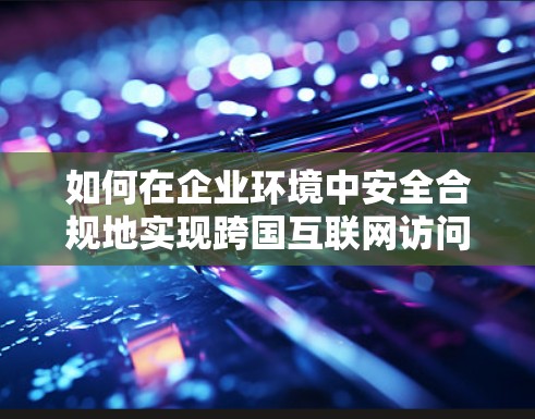如何在企业环境中安全合规地实现跨国互联网访问 如何在企业环境中安全合规地实现跨国互联网访问