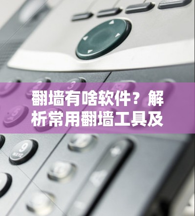 翻墙有啥软件?解析常用翻墙工具及选择建议 翻墙有啥软件?解析常用翻墙工具及选择建议