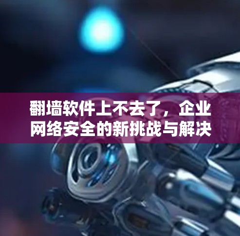 翻墙软件上不去了，企业网络安全的新挑战与解决方案