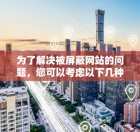 为了解决被屏蔽网站的问题,您可以考虑以下几种方法 为了解决被屏蔽网站的问题,您可以考虑以下几种方法