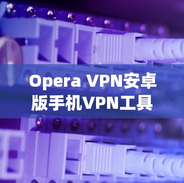 Opera VPN安卓版手机VPN工具解析 Opera VPN安卓版手机VPN工具解析