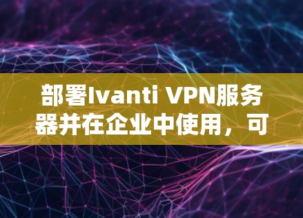 部署Ivanti VPN服务器并在企业中使用，可以按照以下步骤进行