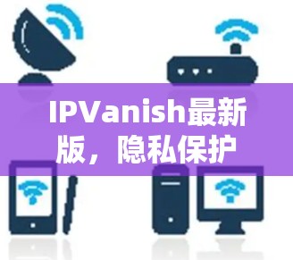 IPVanish最新版，隐私保护与高速连接的完美融合