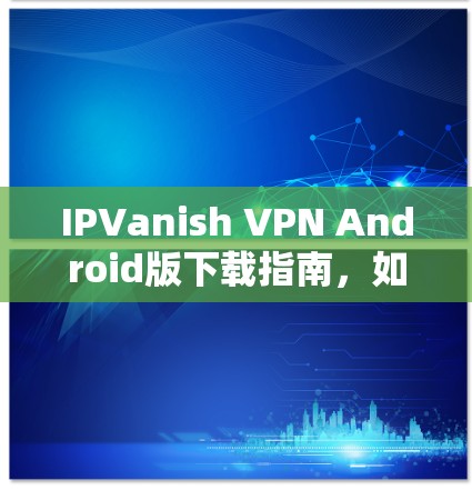 IPVanish VPN Android版下载指南,如何在安卓设备上安装IPVanish VPN IPVanish VPN Android版下载指南,如何在安卓设备上安装IPVanish VPN