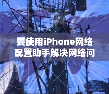 要使用iPhone网络配置助手解决网络问题,可以按照以下步骤操作 要使用iPhone网络配置助手解决网络问题,可以按照以下步骤操作