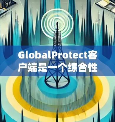 GlobalProtect客户端是一个综合性的网络安全解决方案，旨在保护用户的设备和数据，确保网络环境的安全。以下是其主要功能和优势
