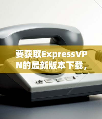 要获取ExpressVPN的最新版本下载,你可以按照以下步骤操作 要获取ExpressVPN的最新版本下载,你可以按照以下步骤操作