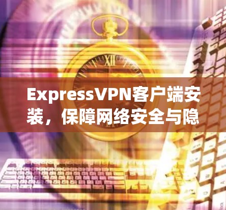 ExpressVPN客户端安装，保障网络安全与隐私保护