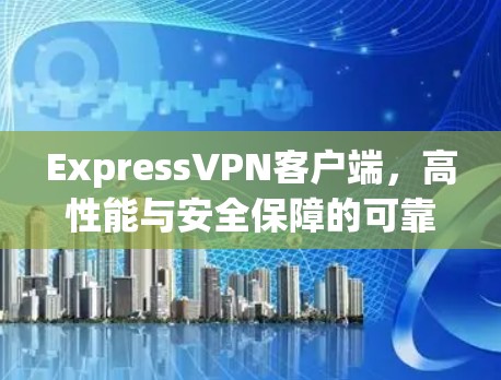 ExpressVPN客户端，高性能与安全保障的可靠通信解决方案