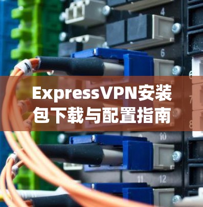 ExpressVPN安装包下载与配置指南