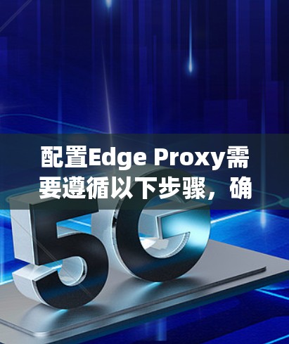 配置Edge Proxy需要遵循以下步骤，确保高效地加速资源访问并优化服务器性能。以下是详细的配置指南