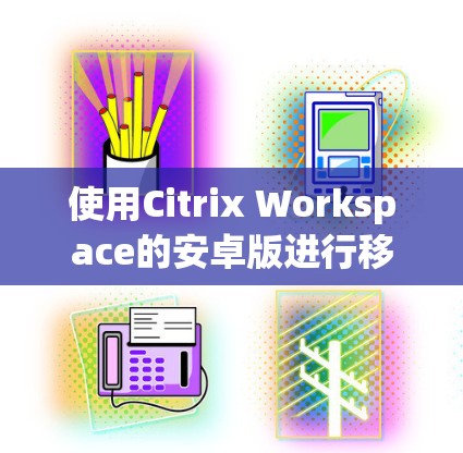 使用Citrix Workspace的安卓版进行移动访问,可以按照以下步骤进行操作 使用Citrix Workspace的安卓版进行移动访问,可以按照以下步骤进行操作