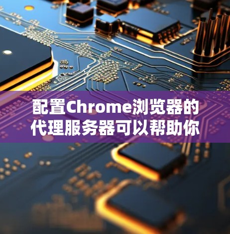 配置Chrome浏览器的代理服务器可以帮助你匿名上网或访问公司内网资源。以下是详细的步骤指南