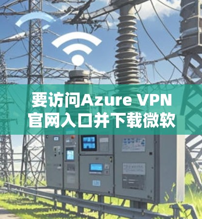 要访问Azure VPN官网入口并下载微软云VPN客户端,请按照以下步骤操作 要访问Azure VPN官网入口并下载微软云VPN客户端,请按照以下步骤操作