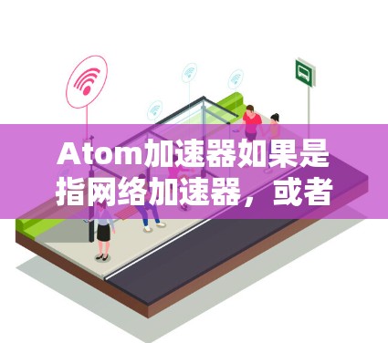 Atom加速器如果是指网络加速器，或者是一种用于加速数据传输的设备或软件，以下是一些关于其在海外网络的可能信息和考虑因素